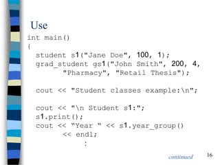 16 
Use 
int main() { student s1("Jane Doe", 100, 1); grad_student gs1("John Smith", 200, 4, "Pharmacy", "Retail Thesis"); cout << "Student classes example:n"; cout << "n Student s1:"; s1.print(); cout << “Year “ << s1.year_group() << endl; : 
continued  