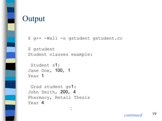 19 
Output 
$ g++ -Wall -o gstudent gstudent.cc $ gstudent Student classes example: Student s1: Jane Doe, 100, 1 Year 1 Grad student gs1: John Smith, 200, 4 Pharmacy, Retail Thesis Year 4 : 
continued  