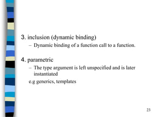 23 
3. inclusion (dynamic binding) 
–Dynamic binding of a function call to a function. 
4. parametric 
–The type argument is left unspecified and is later instantiated 
e.g generics, templates  