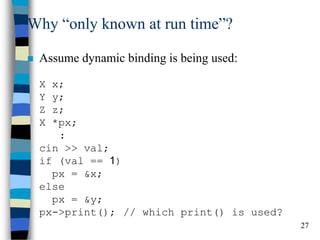 27 
Why “only known at run time”? 
Assume dynamic binding is being used: X x; Y y; Z z; X *px; : cin >> val; if (val == 1) px = &x; else px = &y; px->print(); // which print() is used?  