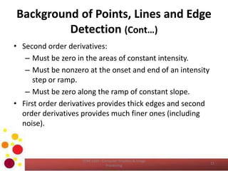 Background of Points, Lines and Edge
Detection (Cont…)
• Second order derivatives:
– Must be zero in the areas of constant intensity.
– Must be nonzero at the onset and end of an intensity
step or ramp.
– Must be zero along the ramp of constant slope.
• First order derivatives provides thick edges and second
order derivatives provides much finer ones (including
noise).
COM 2304 - Computer Graphics & Image
Processing
11
 