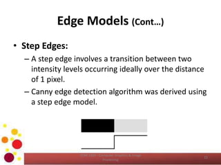 Edge Models (Cont…)
• Step Edges:
– A step edge involves a transition between two
intensity levels occurring ideally over the distance
of 1 pixel.
– Canny edge detection algorithm was derived using
a step edge model.
COM 2304 - Computer Graphics & Image
Processing
15
 