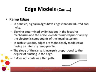 Edge Models (Cont…)
• Ramp Edges:
– In practice, digital images have edges that are blurred and
noisy.
– Blurring determined by limitations in the focusing
mechanism and the noise level determined principally by
the electronic components of the imaging system.
– In such situations, edges are more closely modeled as
having an intensity ramp profile.
– The slope of the ramp is inversely proportional to the
degree of blurring in the edge.
– It does not contains a thin path.
COM 2304 - Computer Graphics & Image
Processing
16
 