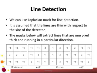 Line Detection
• We can use Laplacian mask for line detection.
• It is assumed that the lines are thin with respect to
the size of the detector.
• The masks below will extract lines that are one pixel
thick and running in a particular direction.
COM 2304 - Computer Graphics & Image
Processing
22
 