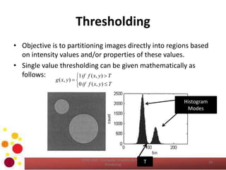 Thresholding
• Objective is to partitioning images directly into regions based
on intensity values and/or properties of these values.
• Single value thresholding can be given mathematically as
follows:
COM 2304 - Computer Graphics & Image
Processing
25






Tyxfif
Tyxfif
yxg
),(0
),(1
),(
T
Histogram
Modes
 