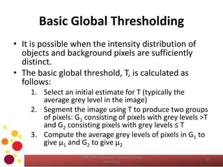 Basic Global Thresholding
• It is possible when the intensity distribution of
objects and background pixels are sufficiently
distinct.
• The basic global threshold, T, is calculated as
follows:
1. Select an initial estimate for T (typically the
average grey level in the image)
2. Segment the image using T to produce two groups
of pixels: G1 consisting of pixels with grey levels >T
and G2 consisting pixels with grey levels ≤ T
3. Compute the average grey levels of pixels in G1 to
give μ1 and G2 to give μ2
COM 2304 - Computer Graphics & Image
Processing
31
 