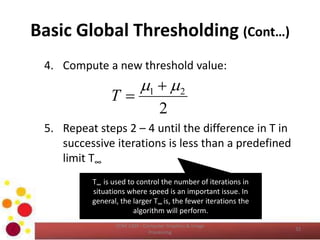Basic Global Thresholding (Cont…)
4. Compute a new threshold value:
5. Repeat steps 2 – 4 until the difference in T in
successive iterations is less than a predefined
limit T∞
COM 2304 - Computer Graphics & Image
Processing
32
2
21  
T
T∞ is used to control the number of iterations in
situations where speed is an important issue. In
general, the larger T∞ is, the fewer iterations the
algorithm will perform.
 