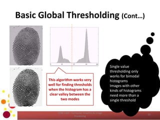 Basic Global Thresholding (Cont…)
COM 2304 - Computer Graphics & Image
Processing
33
Single value
thresholding only
works for bimodal
histograms
Images with other
kinds of histograms
need more than a
single threshold
This algorithm works very
well for finding thresholds
when the histogram has a
clear valley between the
two modes
 