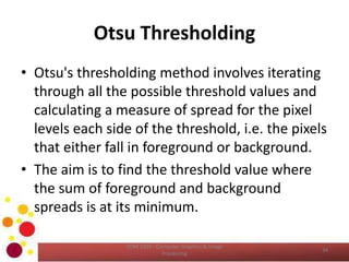 Otsu Thresholding
• Otsu's thresholding method involves iterating
through all the possible threshold values and
calculating a measure of spread for the pixel
levels each side of the threshold, i.e. the pixels
that either fall in foreground or background.
• The aim is to find the threshold value where
the sum of foreground and background
spreads is at its minimum.
COM 2304 - Computer Graphics & Image
Processing
34
 