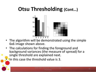 Otsu Thresholding (Cont…)
• The algorithm will be demonstrated using the simple
6x6 image shown above.
• The calculations for finding the foreground and
background variances (the measure of spread) for a
single threshold are explained next.
• In this case the threshold value is 3.
COM 2304 - Computer Graphics & Image
Processing
35
 