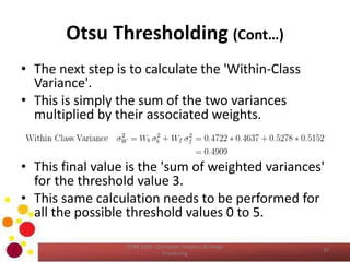 Otsu Thresholding (Cont…)
• The next step is to calculate the 'Within-Class
Variance'.
• This is simply the sum of the two variances
multiplied by their associated weights.
• This final value is the 'sum of weighted variances'
for the threshold value 3.
• This same calculation needs to be performed for
all the possible threshold values 0 to 5.
COM 2304 - Computer Graphics & Image
Processing
37
 