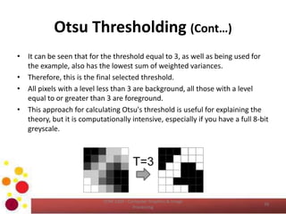Otsu Thresholding (Cont…)
• It can be seen that for the threshold equal to 3, as well as being used for
the example, also has the lowest sum of weighted variances.
• Therefore, this is the final selected threshold.
• All pixels with a level less than 3 are background, all those with a level
equal to or greater than 3 are foreground.
• This approach for calculating Otsu's threshold is useful for explaining the
theory, but it is computationally intensive, especially if you have a full 8-bit
greyscale.
COM 2304 - Computer Graphics & Image
Processing
39
 