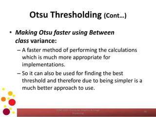 Otsu Thresholding (Cont…)
• Making Otsu faster using Between
class variance:
– A faster method of performing the calculations
which is much more appropriate for
implementations.
– So it can also be used for finding the best
threshold and therefore due to being simpler is a
much better approach to use.
COM 2304 - Computer Graphics & Image
Processing
40
 
