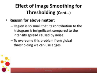 Effect of Image Smoothing for
Thresholding (Cont…)
• Reason for above matter:
– Region is so small that its contribution to the
histogram is insignificant compared to the
intensity spread caused by noise.
– To overcome this problem from global
thresholding we can use edges.
COM 2304 - Computer Graphics & Image
Processing
45
 