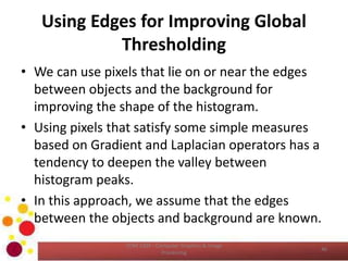 Using Edges for Improving Global
Thresholding
• We can use pixels that lie on or near the edges
between objects and the background for
improving the shape of the histogram.
• Using pixels that satisfy some simple measures
based on Gradient and Laplacian operators has a
tendency to deepen the valley between
histogram peaks.
• In this approach, we assume that the edges
between the objects and background are known.
COM 2304 - Computer Graphics & Image
Processing
46
 