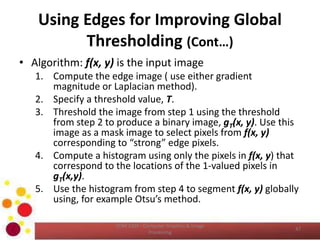 Using Edges for Improving Global
Thresholding (Cont…)
• Algorithm: f(x, y) is the input image
1. Compute the edge image ( use either gradient
magnitude or Laplacian method).
2. Specify a threshold value, T.
3. Threshold the image from step 1 using the threshold
from step 2 to produce a binary image, gT(x, y). Use this
image as a mask image to select pixels from f(x, y)
corresponding to “strong” edge pixels.
4. Compute a histogram using only the pixels in f(x, y) that
correspond to the locations of the 1-valued pixels in
gT(x,y).
5. Use the histogram from step 4 to segment f(x, y) globally
using, for example Otsu’s method.
COM 2304 - Computer Graphics & Image
Processing
47
 