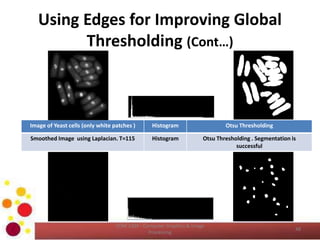 Using Edges for Improving Global
Thresholding (Cont…)
COM 2304 - Computer Graphics & Image
Processing
48
Image of Yeast cells (only white patches ) Histogram Otsu Thresholding
Smoothed Image using Laplacian. T=115 Histogram Otsu Thresholding . Segmentation is
successful
 