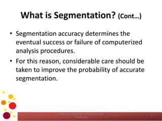What is Segmentation? (Cont…)
• Segmentation accuracy determines the
eventual success or failure of computerized
analysis procedures.
• For this reason, considerable care should be
taken to improve the probability of accurate
segmentation.
COM 2304 - Computer Graphics & Image
Processing
5
 