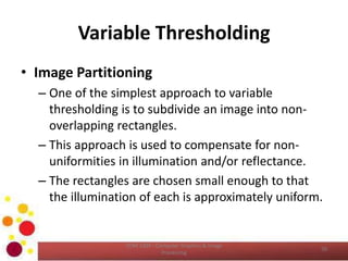 Variable Thresholding
• Image Partitioning
– One of the simplest approach to variable
thresholding is to subdivide an image into non-
overlapping rectangles.
– This approach is used to compensate for non-
uniformities in illumination and/or reflectance.
– The rectangles are chosen small enough to that
the illumination of each is approximately uniform.
COM 2304 - Computer Graphics & Image
Processing
50
 