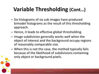 Variable Thresholding (Cont…)
– Six histograms of six sub images have produced
bimodel histograms as the result of this thresholding
approach.
– Hence, it leads to effective global thresholding.
– Image subdivision generally works well when the
object of interest and the background occupy regions
of reasonably comparable size.
– When this is not the case, the method typically fails
because of the likelihood of subdivisions containing
only object or background pixels.
•
COM 2304 - Computer Graphics & Image
Processing
52
 