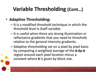 Variable Thresholding (Cont…)
• Adaptive Thresholding:
– It is a modified threshold technique in which the
threshold level is itself variable.
– It is useful when there are strong illumination or
reflectance gradients that you need to threshold
relative to the general intensity gradients.
– Adaptive thresholding set on a pixel by pixel basis
by computing a weighted average of the b-by-b
region around each pixel location minus a
constant where b is given by block size.
COM 2304 - Computer Graphics & Image
Processing
53
 