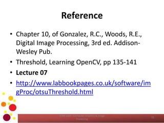 Reference
• Chapter 10, of Gonzalez, R.C., Woods, R.E.,
Digital Image Processing, 3rd ed. Addison-
Wesley Pub.
• Threshold, Learning OpenCV, pp 135-141
• Lecture 07
• http://www.labbookpages.co.uk/software/im
gProc/otsuThreshold.html
COM 2304 - Computer Graphics & Image
Processing
55
 