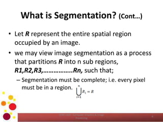 What is Segmentation? (Cont…)
• Let R represent the entire spatial region
occupied by an image.
• we may view image segmentation as a process
that partitions R into n sub regions,
R1,R2,R3,……………..Rn, such that;
– Segmentation must be complete; i.e. every pixel
must be in a region.
COM 2304 - Computer Graphics & Image
Processing
6
 