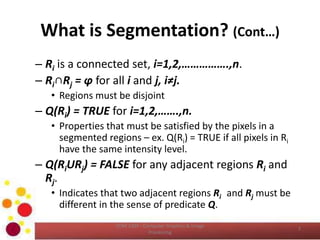 What is Segmentation? (Cont…)
– Ri is a connected set, i=1,2,…………….,n.
– Ri∩Rj = φ for all i and j, i≠j.
• Regions must be disjoint
– Q(Ri) = TRUE for i=1,2,…….,n.
• Properties that must be satisfied by the pixels in a
segmented regions – ex. Q(Ri) = TRUE if all pixels in Ri
have the same intensity level.
– Q(RiURj) = FALSE for any adjacent regions Ri and
Rj.
• Indicates that two adjacent regions Ri and Rj must be
different in the sense of predicate Q.
COM 2304 - Computer Graphics & Image
Processing
7
 