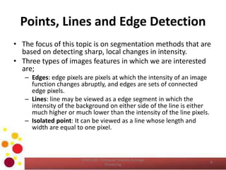 Points, Lines and Edge Detection
• The focus of this topic is on segmentation methods that are
based on detecting sharp, local changes in intensity.
• Three types of images features in which we are interested
are;
– Edges: edge pixels are pixels at which the intensity of an image
function changes abruptly, and edges are sets of connected
edge pixels.
– Lines: line may be viewed as a edge segment in which the
intensity of the background on either side of the line is either
much higher or much lower than the intensity of the line pixels.
– Isolated point: It can be viewed as a line whose length and
width are equal to one pixel.
COM 2304 - Computer Graphics & Image
Processing
8
 