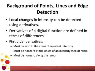 Background of Points, Lines and Edge
Detection
• Local changes in intensity can be detected
using derivatives.
• Derivatives of a digital function are defined in
terms of differences.
• First order derivatives:
– Must be zero in the areas of constant intensity.
– Must be nonzero at the onset of an intensity step or ramp.
– Must be nonzero along the ramp.
COM 2304 - Computer Graphics & Image
Processing
9
 