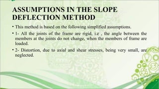 ASSUMPTIONS IN THE SLOPE
DEFLECTION METHOD
• This method is based on the following simplified assumptions.
• 1- All the joints of the frame are rigid, i.e , the angle between the
members at the joints do not change, when the members of frame are
loaded.
• 2- Distortion, due to axial and shear stresses, being very small, are
neglected.
 