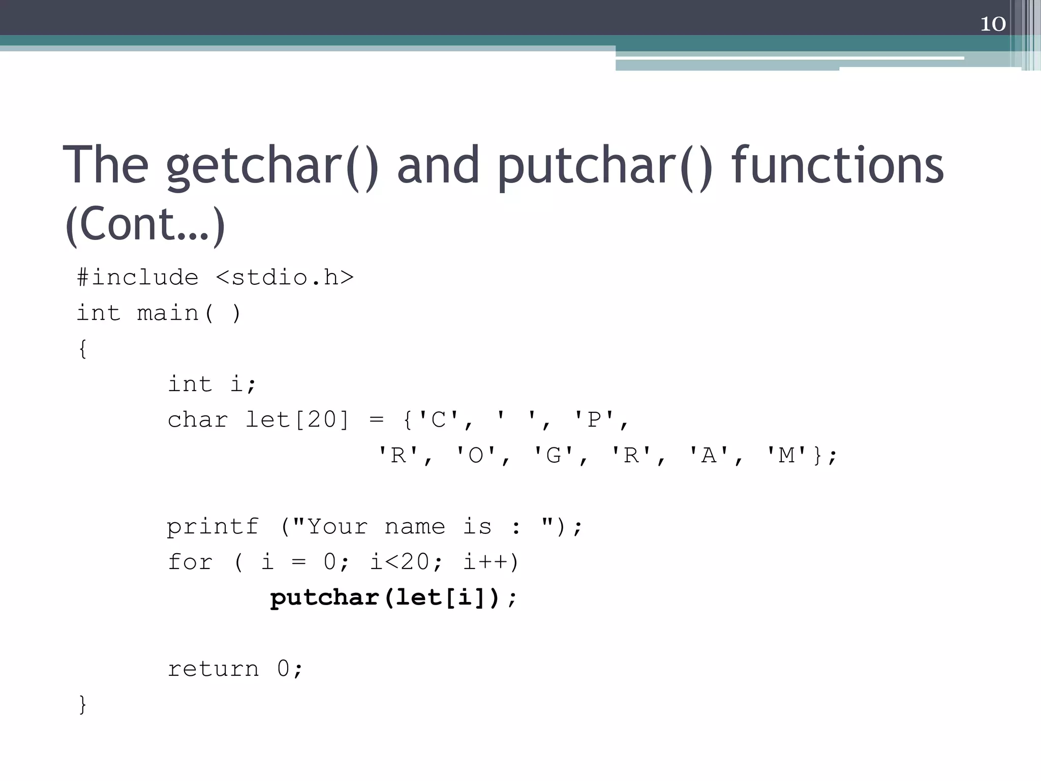 The getchar() and putchar() functions
(Cont…)
#include <stdio.h>
int main( )
{
int i;
char let[20] = {'C', ' ', 'P',
'R', 'O', 'G', 'R', 'A', 'M'};
printf ("Your name is : ");
for ( i = 0; i<20; i++)
putchar(let[i]);
return 0;
}
10
 