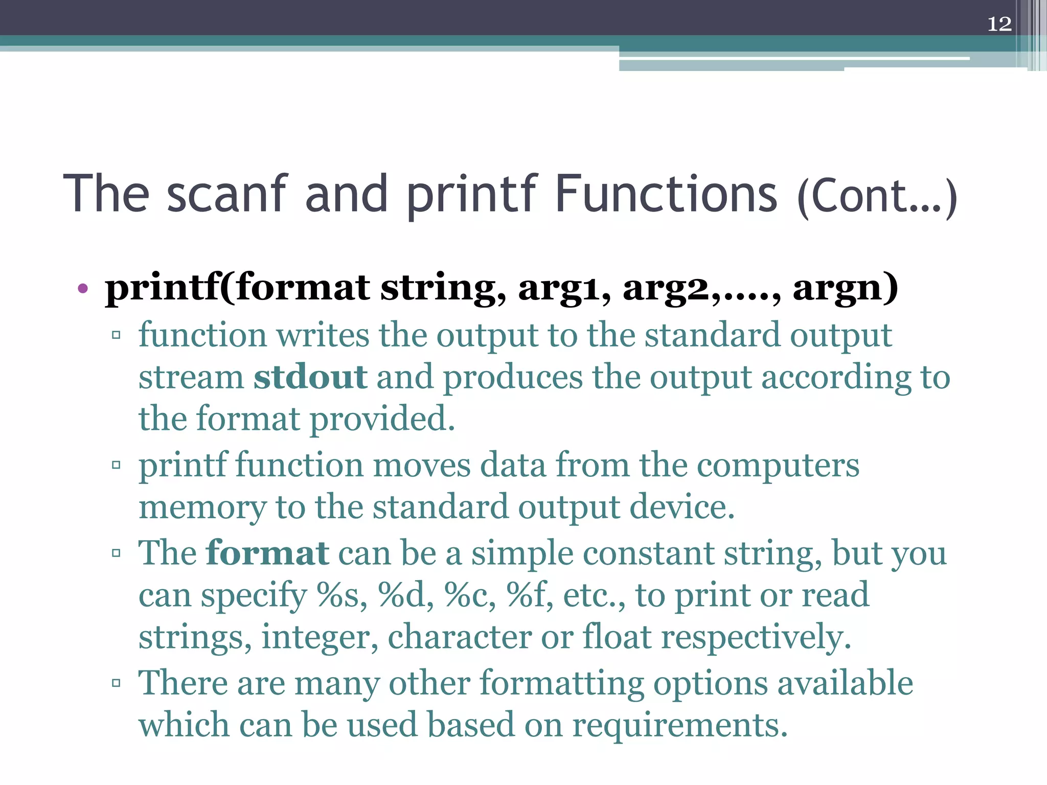 The scanf and printf Functions (Cont…)
• printf(format string, arg1, arg2,…., argn)
▫ function writes the output to the standard output
stream stdout and produces the output according to
the format provided.
▫ printf function moves data from the computers
memory to the standard output device.
▫ The format can be a simple constant string, but you
can specify %s, %d, %c, %f, etc., to print or read
strings, integer, character or float respectively.
▫ There are many other formatting options available
which can be used based on requirements.
12
 
