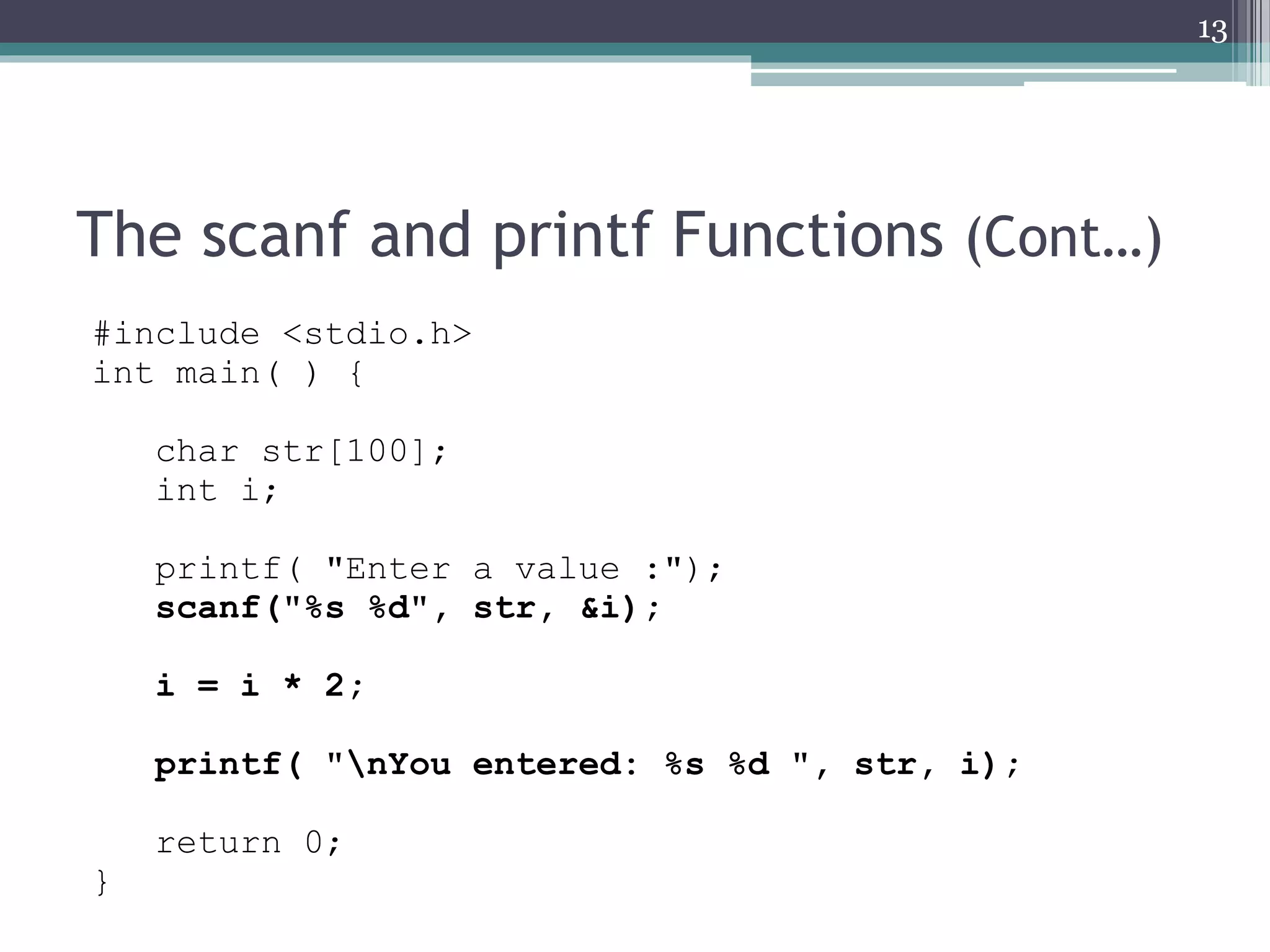 The scanf and printf Functions (Cont…)
#include <stdio.h>
int main( ) {
char str[100];
int i;
printf( "Enter a value :");
scanf("%s %d", str, &i);
i = i * 2;
printf( "nYou entered: %s %d ", str, i);
return 0;
}
13
 