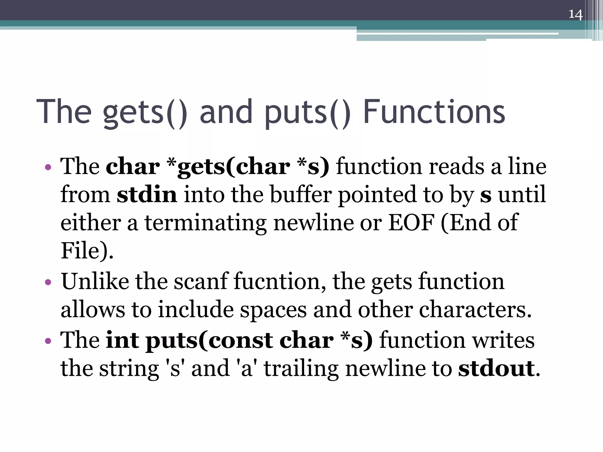 The gets() and puts() Functions
• The char *gets(char *s) function reads a line
from stdin into the buffer pointed to by s until
either a terminating newline or EOF (End of
File).
• Unlike the scanf fucntion, the gets function
allows to include spaces and other characters.
• The int puts(const char *s) function writes
the string 's' and 'a' trailing newline to stdout.
14
 