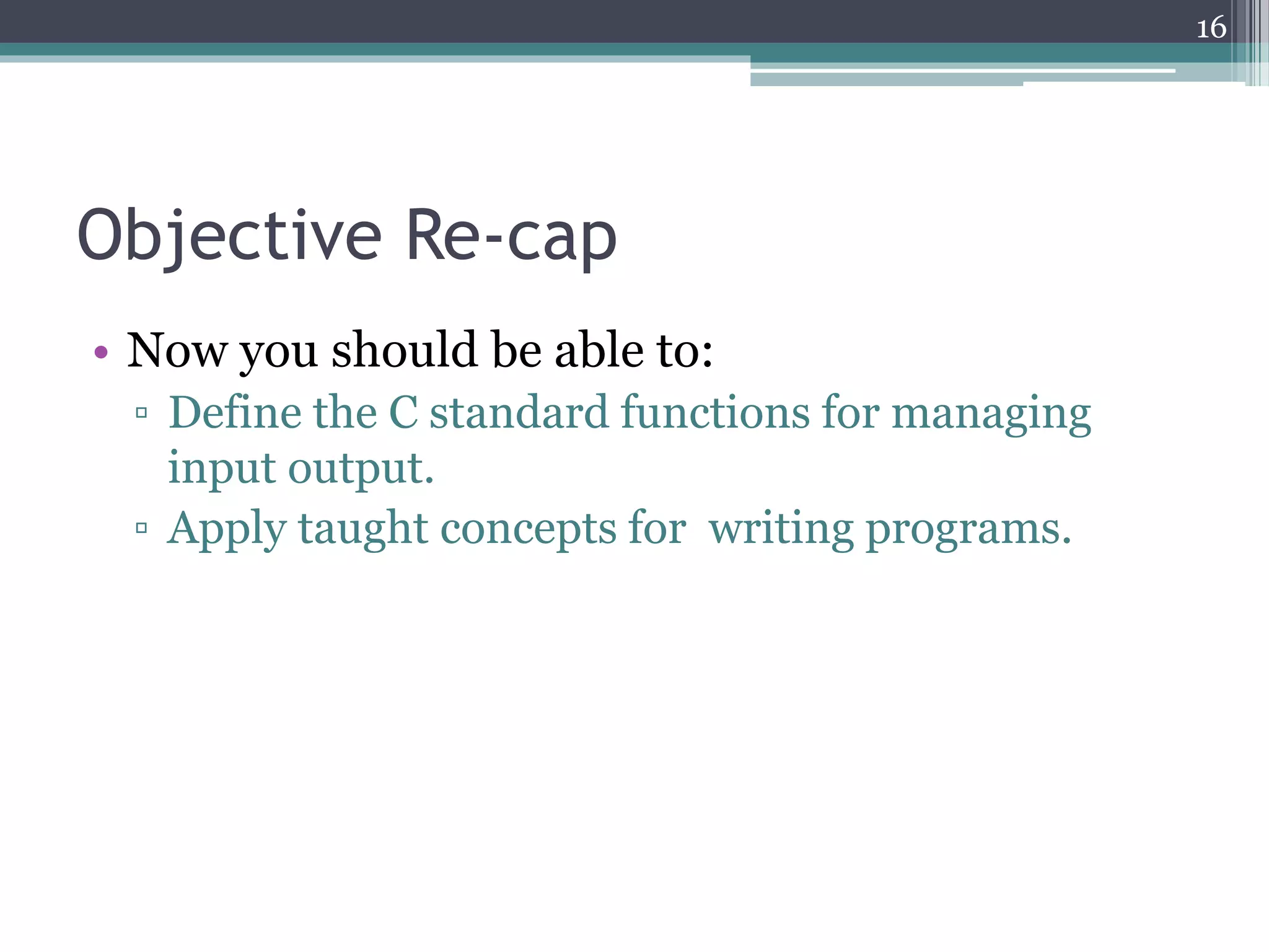 Objective Re-cap
• Now you should be able to:
▫ Define the C standard functions for managing
input output.
▫ Apply taught concepts for writing programs.
16
 