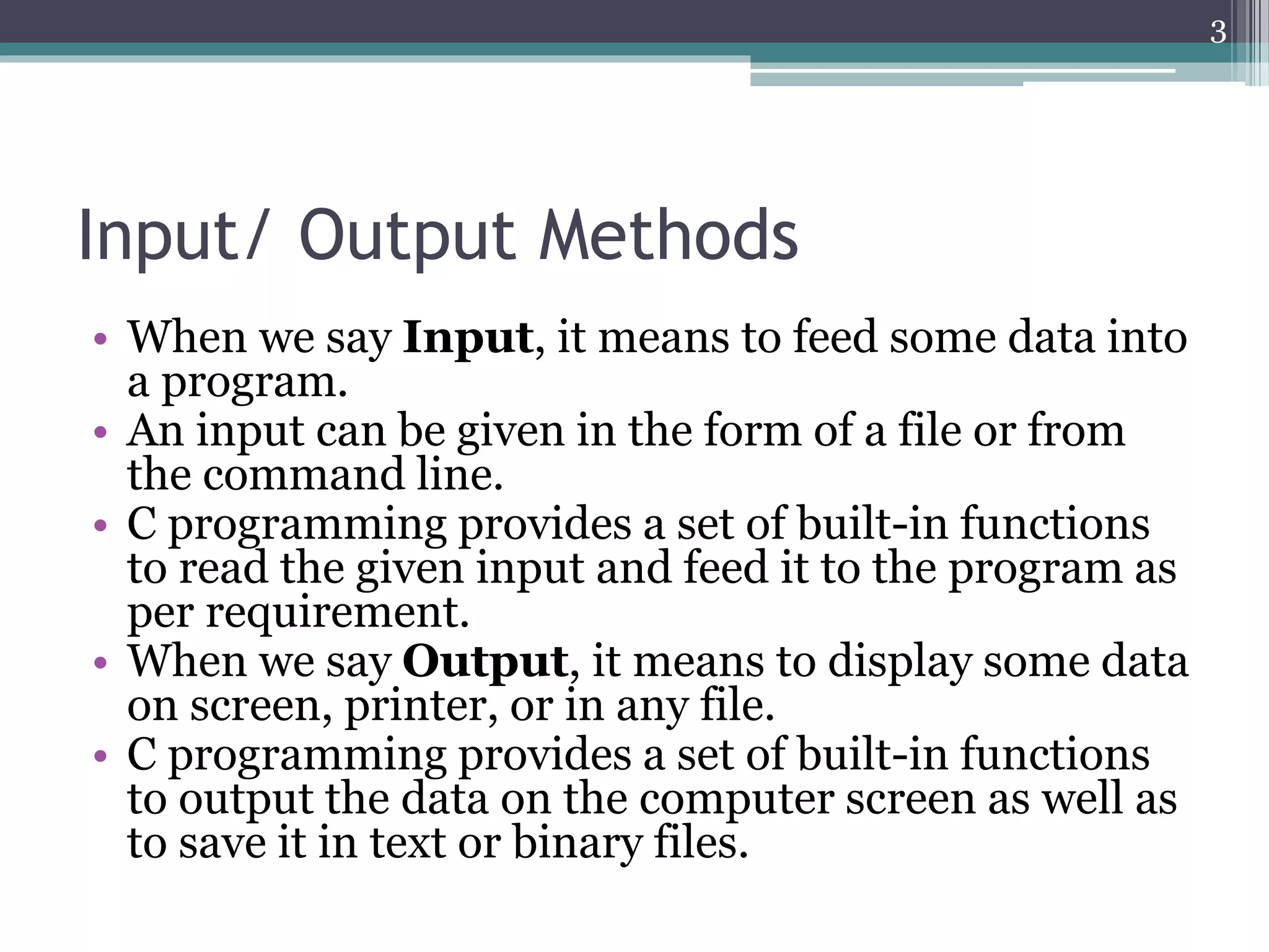 Input/ Output Methods
• When we say Input, it means to feed some data into
a program.
• An input can be given in the form of a file or from
the command line.
• C programming provides a set of built-in functions
to read the given input and feed it to the program as
per requirement.
• When we say Output, it means to display some data
on screen, printer, or in any file.
• C programming provides a set of built-in functions
to output the data on the computer screen as well as
to save it in text or binary files.
3
 