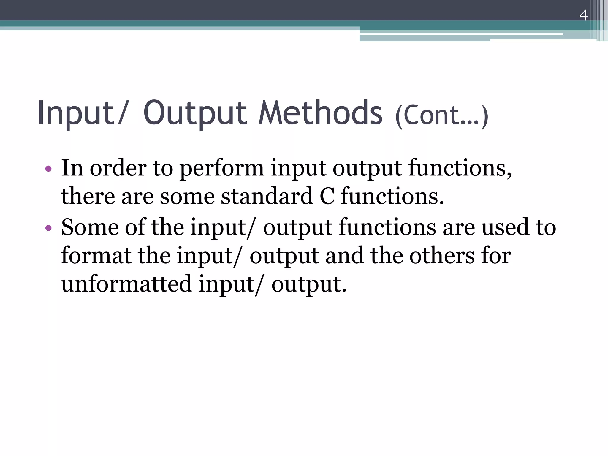 Input/ Output Methods (Cont…)
• In order to perform input output functions,
there are some standard C functions.
• Some of the input/ output functions are used to
format the input/ output and the others for
unformatted input/ output.
4
 