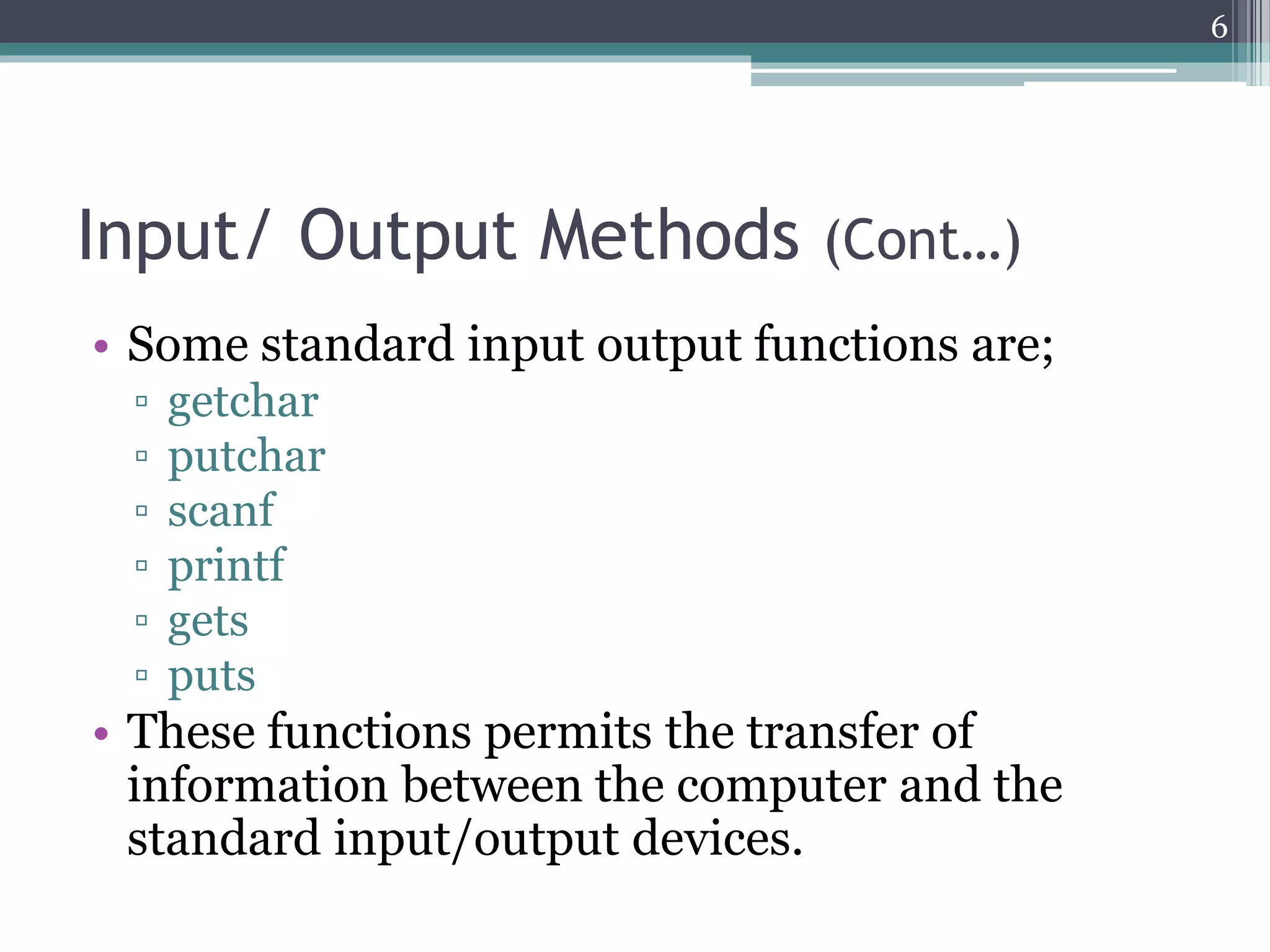 Input/ Output Methods (Cont…)
• Some standard input output functions are;
▫ getchar
▫ putchar
▫ scanf
▫ printf
▫ gets
▫ puts
• These functions permits the transfer of
information between the computer and the
standard input/output devices.
6
 