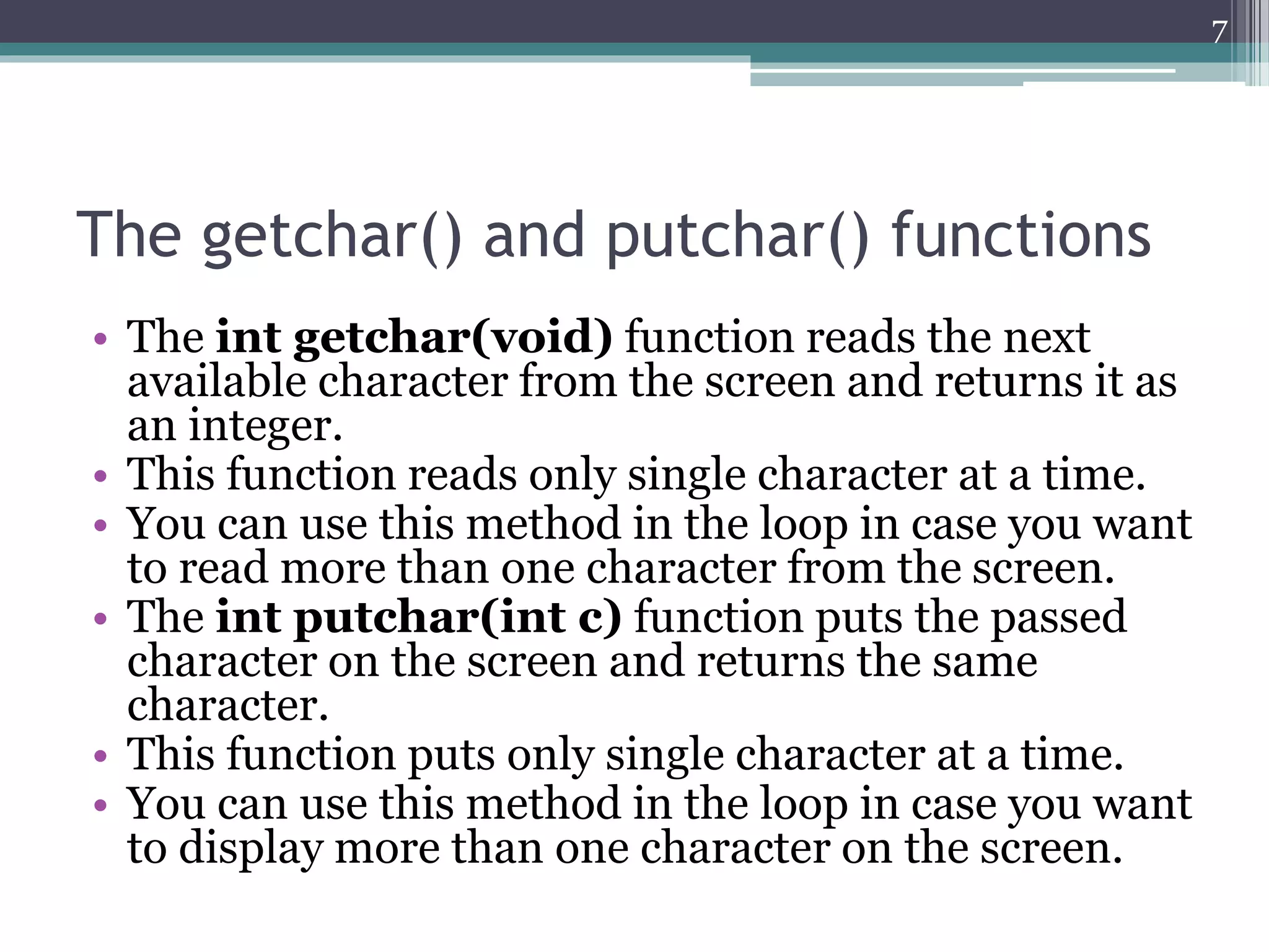 The getchar() and putchar() functions
• The int getchar(void) function reads the next
available character from the screen and returns it as
an integer.
• This function reads only single character at a time.
• You can use this method in the loop in case you want
to read more than one character from the screen.
• The int putchar(int c) function puts the passed
character on the screen and returns the same
character.
• This function puts only single character at a time.
• You can use this method in the loop in case you want
to display more than one character on the screen.
7
 