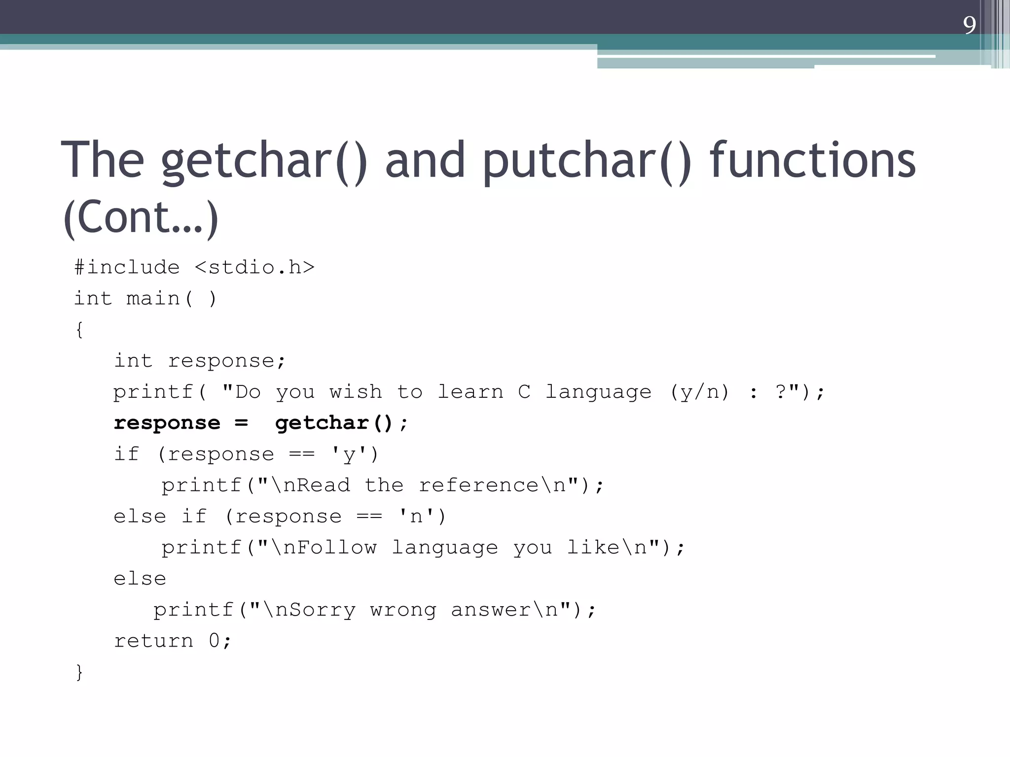 The getchar() and putchar() functions
(Cont…)
#include <stdio.h>
int main( )
{
int response;
printf( "Do you wish to learn C language (y/n) : ?");
response = getchar();
if (response == 'y')
printf("nRead the referencen");
else if (response == 'n')
printf("nFollow language you liken");
else
printf("nSorry wrong answern");
return 0;
}
9
 