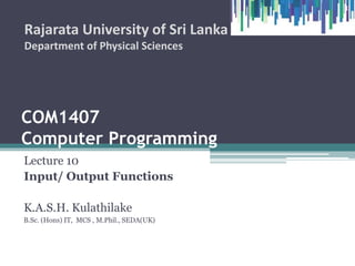 COM1407
Computer Programming
Lecture 10
Input/ Output Functions
K.A.S.H. Kulathilake
B.Sc. (Hons) IT, MCS , M.Phil., SEDA(UK)
Rajarata University of Sri Lanka
Department of Physical Sciences
1
 