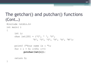 The getchar() and putchar() functions
(Cont…)
#include <stdio.h>
int main( )
{
int i;
char let[20] = {'C', ' ', 'P',
'R', 'O', 'G', 'R', 'A', 'M'};
printf ("Your name is : ");
for ( i = 0; i<20; i++)
putchar(let[i]);
return 0;
}
10
 