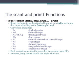 The scanf and printf Functions
• scanf(format string, arg1, arg2, ..., argn)
▫ Reads the input from the standard input stream stdin and scans
that input according to the format provided.
▫ Conversion characters
 %c single character
 %d decimal integer
 %e, %f, %g floating point value
 %h short integer
 %i decimal, hexadecimal or octal integer
 %o octal integer
 %s string of characters
 %u unsigned decimal integer
 %x hexadecimal integer
▫ Each variable name must be preceded by an ampersand (&).
▫ However, array names should not begin with an &.
11
 
