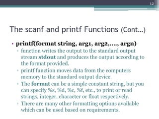 The scanf and printf Functions (Cont…)
• printf(format string, arg1, arg2,…., argn)
▫ function writes the output to the standard output
stream stdout and produces the output according to
the format provided.
▫ printf function moves data from the computers
memory to the standard output device.
▫ The format can be a simple constant string, but you
can specify %s, %d, %c, %f, etc., to print or read
strings, integer, character or float respectively.
▫ There are many other formatting options available
which can be used based on requirements.
12
 