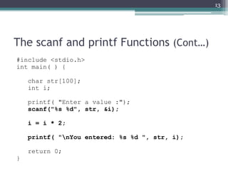 The scanf and printf Functions (Cont…)
#include <stdio.h>
int main( ) {
char str[100];
int i;
printf( "Enter a value :");
scanf("%s %d", str, &i);
i = i * 2;
printf( "nYou entered: %s %d ", str, i);
return 0;
}
13
 