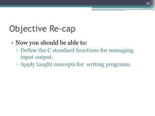 Objective Re-cap
• Now you should be able to:
▫ Define the C standard functions for managing
input output.
▫ Apply taught concepts for writing programs.
16
 