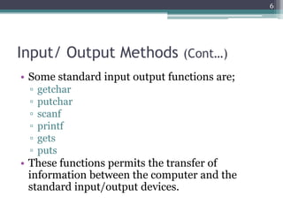 Input/ Output Methods (Cont…)
• Some standard input output functions are;
▫ getchar
▫ putchar
▫ scanf
▫ printf
▫ gets
▫ puts
• These functions permits the transfer of
information between the computer and the
standard input/output devices.
6
 