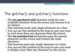 The getchar() and putchar() functions
• The int getchar(void) function reads the next
available character from the screen and returns it as
an integer.
• This function reads only single character at a time.
• You can use this method in the loop in case you want
to read more than one character from the screen.
• The int putchar(int c) function puts the passed
character on the screen and returns the same
character.
• This function puts only single character at a time.
• You can use this method in the loop in case you want
to display more than one character on the screen.
7
 