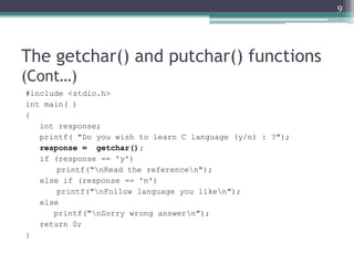 The getchar() and putchar() functions
(Cont…)
#include <stdio.h>
int main( )
{
int response;
printf( "Do you wish to learn C language (y/n) : ?");
response = getchar();
if (response == 'y')
printf("nRead the referencen");
else if (response == 'n')
printf("nFollow language you liken");
else
printf("nSorry wrong answern");
return 0;
}
9
 